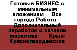 Готовый БИЗНЕС с минимальным вложением! - Все города Работа » Дополнительный заработок и сетевой маркетинг   . Крым,Красногвардейское